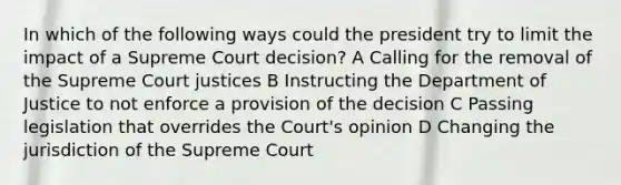 In which of the following ways could the president try to limit the impact of a Supreme Court decision? A Calling for the removal of the Supreme Court justices B Instructing the Department of Justice to not enforce a provision of the decision C Passing legislation that overrides the Court's opinion D Changing the jurisdiction of the Supreme Court