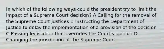 In which of the following ways could the president try to limit the impact of a Supreme Court decision? A Calling for the removal of the Supreme Court justices B Instructing the Department of Justice to delay the implementation of a provision of the decision C Passing legislation that overrides the Court's opinion D Changing the jurisdiction of the Supreme Court