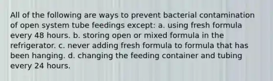 All of the following are ways to prevent bacterial contamination of open system tube feedings except: a. using fresh formula every 48 hours. b. storing open or mixed formula in the refrigerator. c. never adding fresh formula to formula that has been hanging. d. changing the feeding container and tubing every 24 hours.