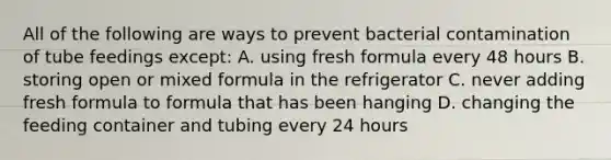 All of the following are ways to prevent bacterial contamination of tube feedings except: A. using fresh formula every 48 hours B. storing open or mixed formula in the refrigerator C. never adding fresh formula to formula that has been hanging D. changing the feeding container and tubing every 24 hours