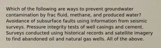 Which of the following are ways to prevent groundwater contamination by frac fluid, methane, and produced water? Avoidance of subsurface faults using information from seismic surveys. Pressure integrity tests of well casings and cement. Surveys conducted using historical records and satellite imagery to find abandoned oil and natural gas wells. All of the above.