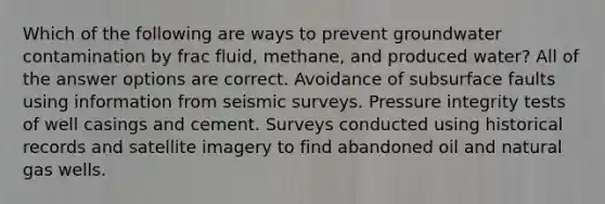 Which of the following are ways to prevent groundwater contamination by frac fluid, methane, and produced water? All of the answer options are correct. Avoidance of subsurface faults using information from seismic surveys. Pressure integrity tests of well casings and cement. Surveys conducted using historical records and satellite imagery to find abandoned oil and natural gas wells.