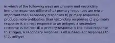 in which of the following ways are primary and secondary immune responses different? a) primary responses are more important than secondary responses b) primary responses produce more antibodies than secondary responses c) a primary response is a direct response to an antigen, a secondary response is indirect d) a primary response is the initial response to antigen, a secondary response is all subsequent responses to that antigen