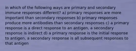 in which of the following ways are primary and secondary immune responses different? a) primary responses are more important than secondary responses b) primary responses produce more antibodies than secondary responses c) a primary response is a direct response to an antigen, a secondary response is indirect d) a primary response is the initial response to antigen, a secondary response is all subsequent responses to that antigen