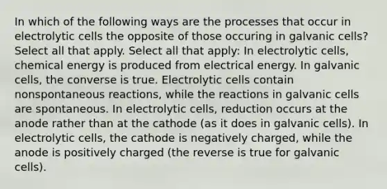 In which of the following ways are the processes that occur in electrolytic cells the opposite of those occuring in galvanic cells? Select all that apply. Select all that apply: In electrolytic cells, chemical energy is produced from electrical energy. In galvanic cells, the converse is true. Electrolytic cells contain nonspontaneous reactions, while the reactions in galvanic cells are spontaneous. In electrolytic cells, reduction occurs at the anode rather than at the cathode (as it does in galvanic cells). In electrolytic cells, the cathode is negatively charged, while the anode is positively charged (the reverse is true for galvanic cells).