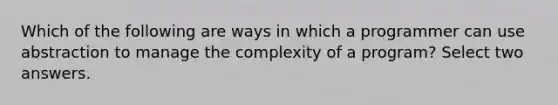 Which of the following are ways in which a programmer can use abstraction to manage the complexity of a program? Select two answers.