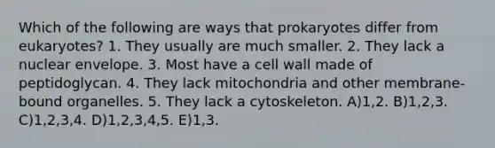 Which of the following are ways that prokaryotes differ from eukaryotes? 1. They usually are much smaller. 2. They lack a nuclear envelope. 3. Most have a cell wall made of peptidoglycan. 4. They lack mitochondria and other membrane-bound organelles. 5. They lack a cytoskeleton. A)1,2. B)1,2,3. C)1,2,3,4. D)1,2,3,4,5. E)1,3.