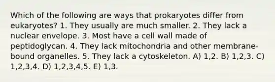 Which of the following are ways that prokaryotes differ from eukaryotes? 1. They usually are much smaller. 2. They lack a nuclear envelope. 3. Most have a cell wall made of peptidoglycan. 4. They lack mitochondria and other membrane-bound organelles. 5. They lack a cytoskeleton. A) 1,2. B) 1,2,3. C) 1,2,3,4. D) 1,2,3,4,5. E) 1,3.