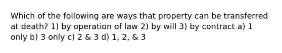 Which of the following are ways that property can be transferred at death? 1) by operation of law 2) by will 3) by contract a) 1 only b) 3 only c) 2 & 3 d) 1, 2, & 3