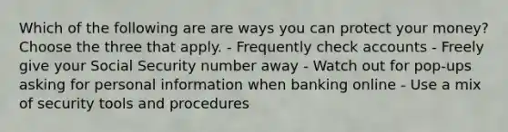 Which of the following are are ways you can protect your money? Choose the three that apply. - Frequently check accounts - Freely give your Social Security number away - Watch out for pop-ups asking for personal information when banking online - Use a mix of security tools and procedures