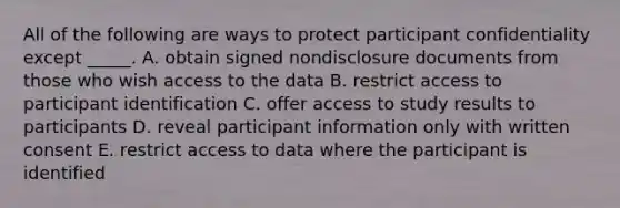 All of the following are ways to protect participant confidentiality except _____. A. obtain signed nondisclosure documents from those who wish access to the data B. restrict access to participant identification C. offer access to study results to participants D. reveal participant information only with written consent E. restrict access to data where the participant is identified