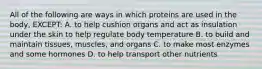 All of the following are ways in which proteins are used in the body, EXCEPT: A. to help cushion organs and act as insulation under the skin to help regulate body temperature B. to build and maintain tissues, muscles, and organs C. to make most enzymes and some hormones D. to help transport other nutrients