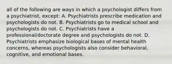 all of the following are ways in which a psychologist differs from a psychiatrist, except: A. Psychiatrists prescribe medication and psychologists do not. B. Psychiatrists go to medical school and psychologists do not. C. Psychiatrists have a professional/doctorate degree and psychologists do not. D. Psychiatrists emphasize biological bases of mental health concerns, whereas psychologists also consider behavioral, cognitive, and emotional bases.