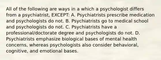 All of the following are ways in a which a psychologist differs from a psychiatrist, EXCEPT: A. Psychiatrists prescribe medication and psychologists do not. B. Psychiatrists go to medical school and psychologists do not. C. Psychiatrists have a professional/doctorate degree and psychologists do not. D. Psychiatrists emphasize biological bases of mental health concerns, whereas psychologists also consider behavioral, cognitive, and emotional bases.