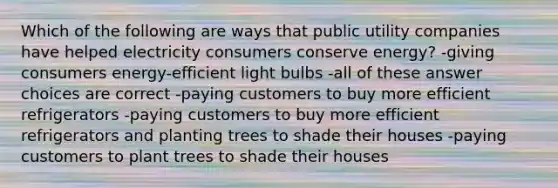 Which of the following are ways that public utility companies have helped electricity consumers conserve energy? -giving consumers energy-efficient light bulbs -all of these answer choices are correct -paying customers to buy more efficient refrigerators -paying customers to buy more efficient refrigerators and planting trees to shade their houses -paying customers to plant trees to shade their houses