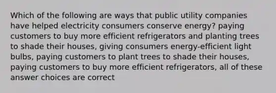 Which of the following are ways that public utility companies have helped electricity consumers conserve energy? paying customers to buy more efficient refrigerators and planting trees to shade their houses, giving consumers energy-efficient light bulbs, paying customers to plant trees to shade their houses, paying customers to buy more efficient refrigerators, all of these answer choices are correct