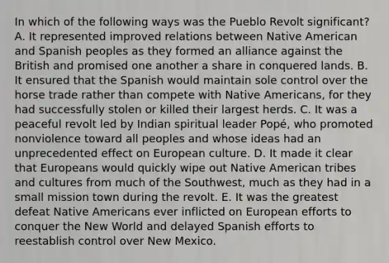 In which of the following ways was the Pueblo Revolt significant? A. It represented improved relations between Native American and Spanish peoples as they formed an alliance against the British and promised one another a share in conquered lands. B. It ensured that the Spanish would maintain sole control over the horse trade rather than compete with Native Americans, for they had successfully stolen or killed their largest herds. C. It was a peaceful revolt led by Indian spiritual leader Popé, who promoted nonviolence toward all peoples and whose ideas had an unprecedented effect on European culture. D. It made it clear that Europeans would quickly wipe out Native American tribes and cultures from much of the Southwest, much as they had in a small mission town during the revolt. E. It was the greatest defeat Native Americans ever inflicted on European efforts to conquer the New World and delayed Spanish efforts to reestablish control over New Mexico.