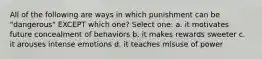 All of the following are ways in which punishment can be "dangerous" EXCEPT which one? Select one: a. it motivates future concealment of behaviors b. it makes rewards sweeter c. it arouses intense emotions d. it teaches misuse of power