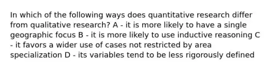 In which of the following ways does quantitative research differ from qualitative research? A - it is more likely to have a single geographic focus B - it is more likely to use inductive reasoning C - it favors a wider use of cases not restricted by area specialization D - its variables tend to be less rigorously defined