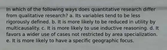 In which of the following ways does quantitative research differ from qualitative research? a. Its variables tend to be less rigorously defined. b. It is more likely to be reduced in utility by multicausality. c. It is more likely to use inductive reasoning. d. It favors a wider use of cases not restricted by area specialization. e. It is more likely to have a specific geographic focus.