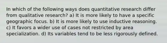 In which of the following ways does quantitative research differ from qualitative research? a) It is more likely to have a specific geographic focus. b) It is more likely to use inductive reasoning. c) It favors a wider use of cases not restricted by area specialization. d) Its variables tend to be less rigorously defined.