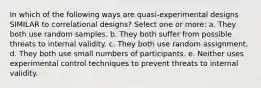 In which of the following ways are quasi-experimental designs SIMILAR to correlational designs? Select one or more: a. They both use random samples. b. They both suffer from possible threats to internal validity. c. They both use random assignment. d. They both use small numbers of participants. e. Neither uses experimental control techniques to prevent threats to internal validity.