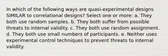 In which of the following ways are quasi-experimental designs SIMILAR to correlational designs? Select one or more: a. They both use random samples. b. They both suffer from possible threats to internal validity. c. They both use random assignment. d. They both use small numbers of participants. e. Neither uses experimental control techniques to prevent threats to internal validity.