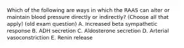Which of the following are ways in which the RAAS can alter or maintain blood pressure directly or indirectly? (Choose all that apply) (old exam question) A. Increased beta sympathetic response B. ADH secretion C. Aldosterone secretion D. Arterial vasoconstriction E. Renin release