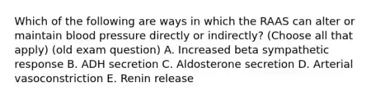 Which of the following are ways in which the RAAS can alter or maintain blood pressure directly or indirectly? (Choose all that apply) (old exam question) A. Increased beta sympathetic response B. ADH secretion C. Aldosterone secretion D. Arterial vasoconstriction E. Renin release