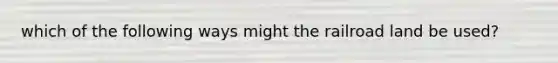 which of the following ways might the railroad land be used?