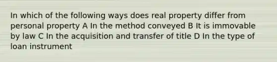 In which of the following ways does real property differ from personal property A In the method conveyed B It is immovable by law C In the acquisition and transfer of title D In the type of loan instrument