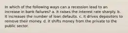 In which of the following ways can a recession lead to an increase in bank failures? a. It raises the interest rate sharply. b. It increases the number of loan defaults. c. It drives depositors to remove their money. d. It shifts money from the private to the public sector.