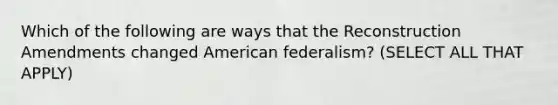 Which of the following are ways that the Reconstruction Amendments changed American federalism? (SELECT ALL THAT APPLY)