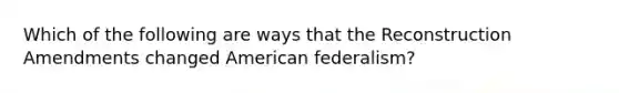 Which of the following are ways that the Reconstruction Amendments changed American federalism?