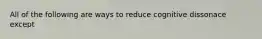 All of the following are ways to reduce cognitive dissonace except