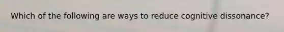 Which of the following are ways to reduce cognitive dissonance?
