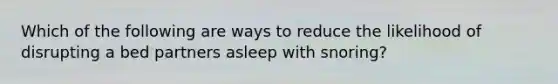 Which of the following are ways to reduce the likelihood of disrupting a bed partners asleep with snoring?