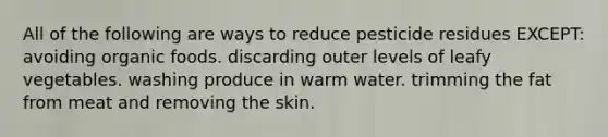 All of the following are ways to reduce pesticide residues EXCEPT: avoiding organic foods. discarding outer levels of leafy vegetables. washing produce in warm water. trimming the fat from meat and removing the skin.