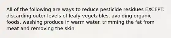 All of the following are ways to reduce pesticide residues EXCEPT: discarding outer levels of leafy vegetables. avoiding organic foods. washing produce in warm water. trimming the fat from meat and removing the skin.