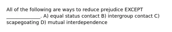 All of the following are ways to reduce prejudice EXCEPT ______________. A) equal status contact B) intergroup contact C) scapegoating D) mutual interdependence