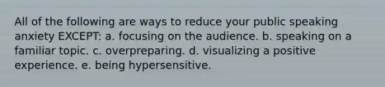 All of the following are ways to reduce your public speaking anxiety EXCEPT: a. focusing on the audience. b. speaking on a familiar topic. c. overpreparing. d. visualizing a positive experience. e. being hypersensitive.