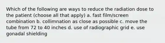 Which of the following are ways to reduce the radiation dose to the patient (choose all that apply) a. fast film/screen combination b. collimnation as close as possible c. move the tube from 72 to 40 inches d. use of radiographic grid e. use gonadal shielding