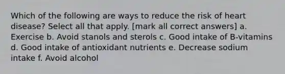 Which of the following are ways to reduce the risk of heart disease? Select all that apply. [mark all correct answers] a. Exercise b. Avoid stanols and sterols c. Good intake of B-vitamins d. Good intake of antioxidant nutrients e. Decrease sodium intake f. Avoid alcohol