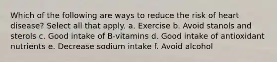 Which of the following are ways to reduce the risk of heart disease? Select all that apply. a. Exercise b. Avoid stanols and sterols c. Good intake of B-vitamins d. Good intake of antioxidant nutrients e. Decrease sodium intake f. Avoid alcohol