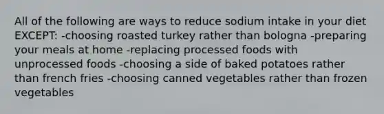 All of the following are ways to reduce sodium intake in your diet EXCEPT: -choosing roasted turkey rather than bologna -preparing your meals at home -replacing processed foods with unprocessed foods -choosing a side of baked potatoes rather than french fries -choosing canned vegetables rather than frozen vegetables