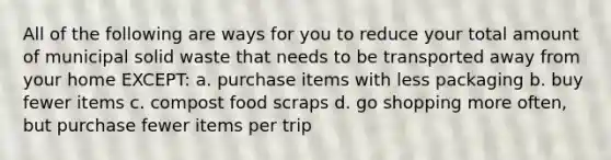 All of the following are ways for you to reduce your total amount of municipal solid waste that needs to be transported away from your home EXCEPT: a. purchase items with less packaging b. buy fewer items c. compost food scraps d. go shopping more often, but purchase fewer items per trip