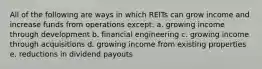 All of the following are ways in which REITs can grow income and increase funds from operations except: a. growing income through development b. financial engineering c. growing income through acquisitions d. growing income from existing properties e. reductions in dividend payouts