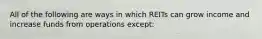 All of the following are ways in which REITs can grow income and increase funds from operations except: