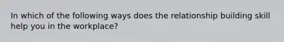 In which of the following ways does the relationship building skill help you in the workplace?