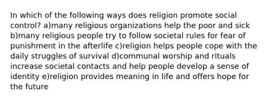 In which of the following ways does religion promote social control? a)many religious organizations help the poor and sick b)many religious people try to follow societal rules for fear of punishment in the afterlife c)religion helps people cope with the daily struggles of survival d)communal worship and rituals increase societal contacts and help people develop a sense of identity e)religion provides meaning in life and offers hope for the future